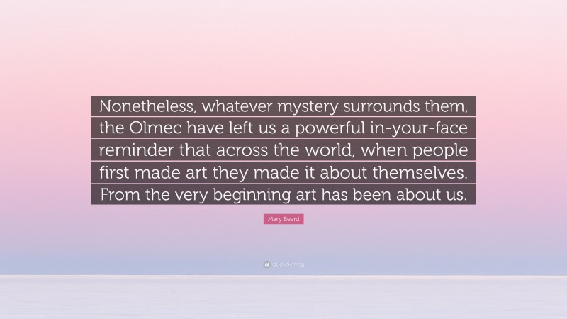 Mary Beard Quote: “Nonetheless, whatever mystery surrounds them, the Olmec have left us a powerful in-your-face reminder that across the world, when people first made art they made it about themselves. From the very beginning art has been about us.”