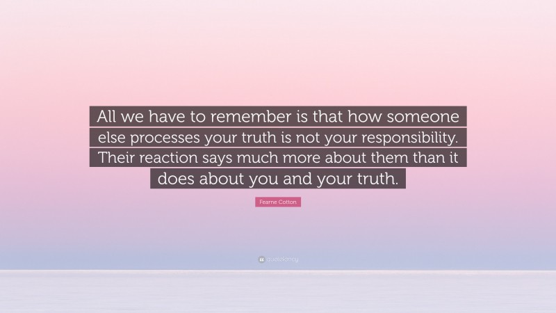 Fearne Cotton Quote: “All we have to remember is that how someone else processes your truth is not your responsibility. Their reaction says much more about them than it does about you and your truth.”