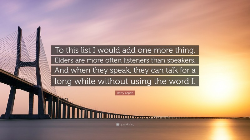 Barry López Quote: “To this list I would add one more thing. Elders are more often listeners than speakers. And when they speak, they can talk for a long while without using the word I.”