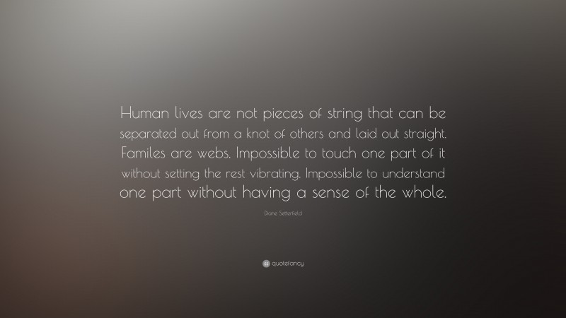 Diane Setterfield Quote: “Human lives are not pieces of string that can be separated out from a knot of others and laid out straight. Familes are webs. Impossible to touch one part of it without setting the rest vibrating. Impossible to understand one part without having a sense of the whole.”
