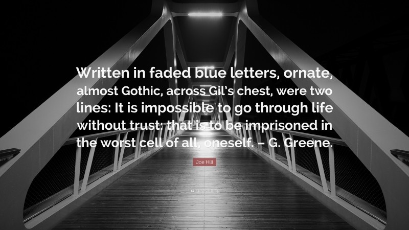 Joe Hill Quote: “Written in faded blue letters, ornate, almost Gothic, across Gil’s chest, were two lines: It is impossible to go through life without trust: that is to be imprisoned in the worst cell of all, oneself. – G. Greene.”