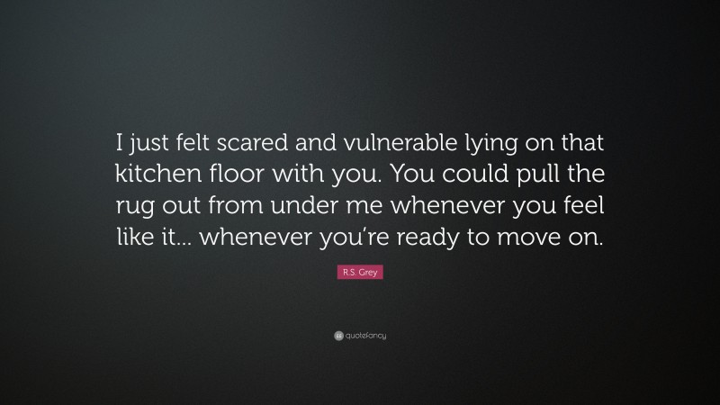 R.S. Grey Quote: “I just felt scared and vulnerable lying on that kitchen floor with you. You could pull the rug out from under me whenever you feel like it... whenever you’re ready to move on.”