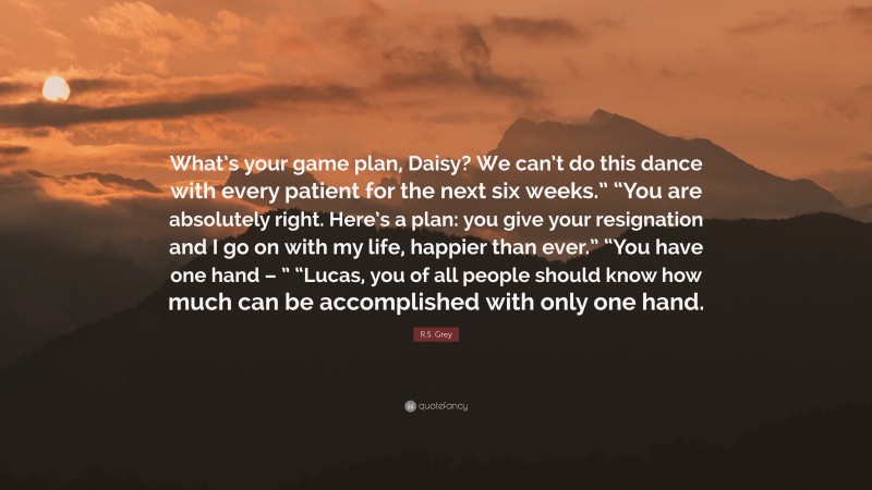 R.S. Grey Quote: “What’s your game plan, Daisy? We can’t do this dance with every patient for the next six weeks.” “You are absolutely right. Here’s a plan: you give your resignation and I go on with my life, happier than ever.” “You have one hand – ” “Lucas, you of all people should know how much can be accomplished with only one hand.”