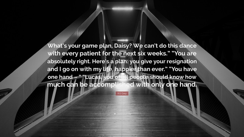 R.S. Grey Quote: “What’s your game plan, Daisy? We can’t do this dance with every patient for the next six weeks.” “You are absolutely right. Here’s a plan: you give your resignation and I go on with my life, happier than ever.” “You have one hand – ” “Lucas, you of all people should know how much can be accomplished with only one hand.”
