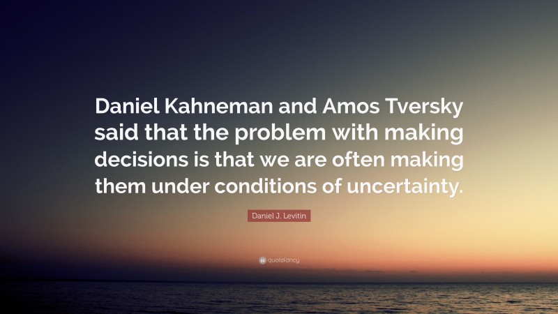 Daniel J. Levitin Quote: “Daniel Kahneman and Amos Tversky said that the problem with making decisions is that we are often making them under conditions of uncertainty.”