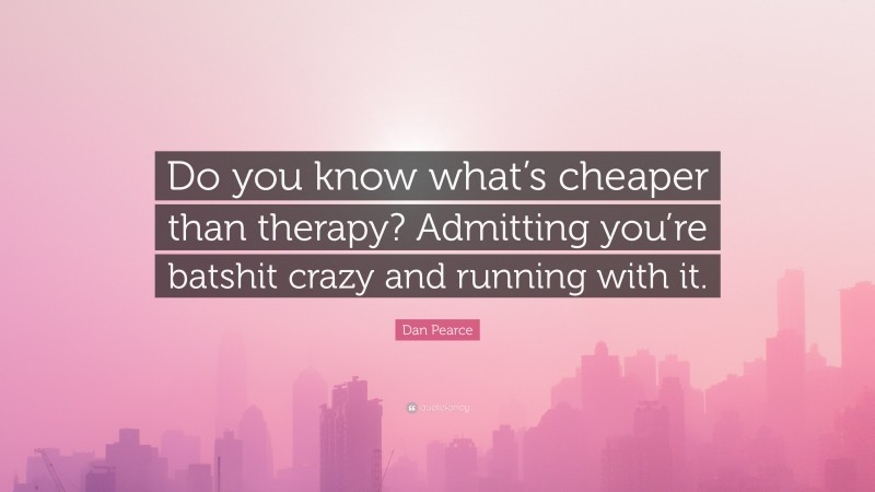 Dan Pearce Quote: “Do you know what’s cheaper than therapy? Admitting you’re batshit crazy and running with it.”
