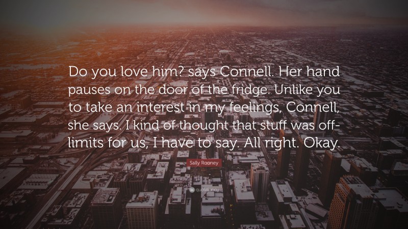 Sally Rooney Quote: “Do you love him? says Connell. Her hand pauses on the door of the fridge. Unlike you to take an interest in my feelings, Connell, she says. I kind of thought that stuff was off-limits for us, I have to say. All right. Okay.”