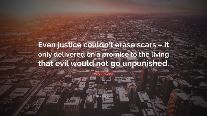 Mary E. Pearson Quote: “Even justice couldn’t erase scars – it only delivered on a promise to the living that evil would not go unpunished.”