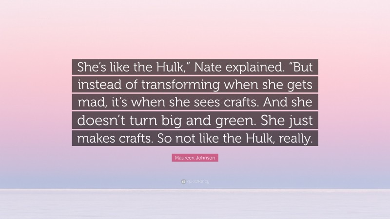 Maureen Johnson Quote: “She’s like the Hulk,” Nate explained. “But instead of transforming when she gets mad, it’s when she sees crafts. And she doesn’t turn big and green. She just makes crafts. So not like the Hulk, really.”