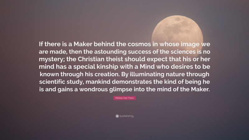 Melissa Cain Travis Quote: “If there is a Maker behind the cosmos in whose image we are made, then the astounding success of the sciences is no mystery; the Christian theist should expect that his or her mind has a special kinship with a Mind who desires to be known through his creation. By illuminating nature through scientific study, mankind demonstrates the kind of being he is and gains a wondrous glimpse into the mind of the Maker.”