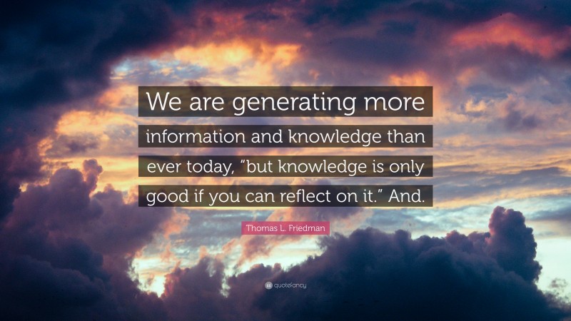 Thomas L. Friedman Quote: “We are generating more information and knowledge than ever today, “but knowledge is only good if you can reflect on it.” And.”