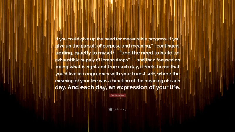 Jerry Colonna Quote: “If you could give up the need for measurable progress, if you give up the pursuit of purpose and meaning,” I continued, adding, quietly to myself – “and the need to build an exhaustible supply of lemon drops’’ – “and then focused on doing what is right and true each day, it feels to me that you’d live in congruency with your truest self, where the meaning of your life was a function of the meaning of each day. And each day, an expression of your life.”