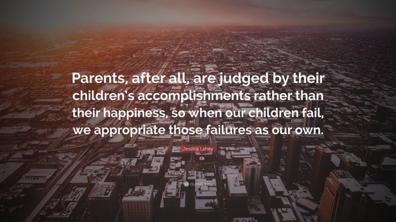 Jessica Lahey Quote: “Parents, after all, are judged by their children’s accomplishments rather than their happiness, so when our children fail, we appropriate those failures as our own.”