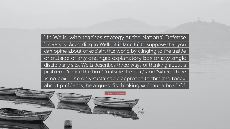 Thomas L. Friedman Quote: “Lin Wells, who teaches strategy at the National Defense University. According to Wells, it is fanciful to suppose that you can opine about or explain this world by clinging to the inside or outside of any one rigid explanatory box or any single disciplinary silo. Wells describes three ways of thinking about a problem: “inside the box,” “outside the box,” and “where there is no box.” The only sustainable approach to thinking today about problems, he argues, “is thinking without a box.” Of.”