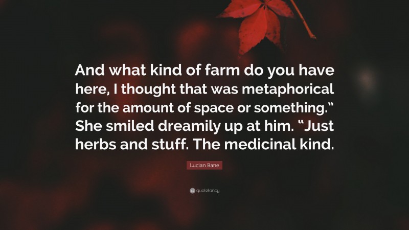 Lucian Bane Quote: “And what kind of farm do you have here, I thought that was metaphorical for the amount of space or something.” She smiled dreamily up at him. “Just herbs and stuff. The medicinal kind.”