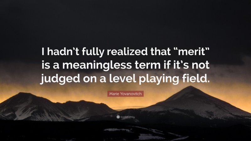 Marie Yovanovitch Quote: “I hadn’t fully realized that “merit” is a meaningless term if it’s not judged on a level playing field.”
