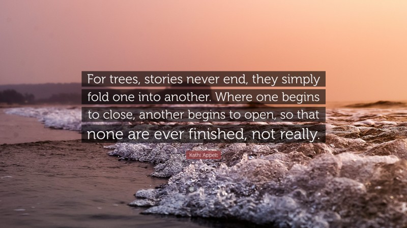 Kathi Appelt Quote: “For trees, stories never end, they simply fold one into another. Where one begins to close, another begins to open, so that none are ever finished, not really.”