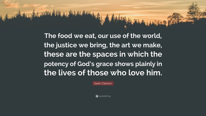 Sarah Clarkson Quote: “The food we eat, our use of the world, the justice we bring, the art we make, these are the spaces in which the potency of God’s grace shows plainly in the lives of those who love him.”