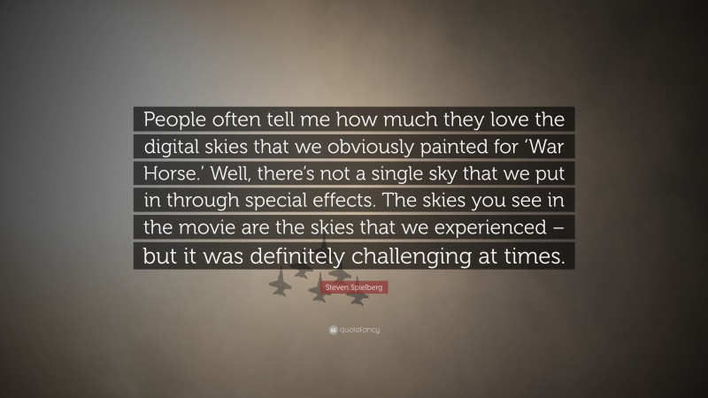 Steven Spielberg Quote: “People often tell me how much they love the digital skies that we obviously painted for ‘War Horse.’ Well, there’s not a single sky that we put in through special effects. The skies you see in the movie are the skies that we experienced – but it was definitely challenging at times.”