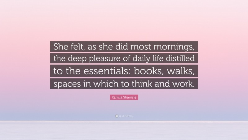 Kamila Shamsie Quote: “She felt, as she did most mornings, the deep pleasure of daily life distilled to the essentials: books, walks, spaces in which to think and work.”