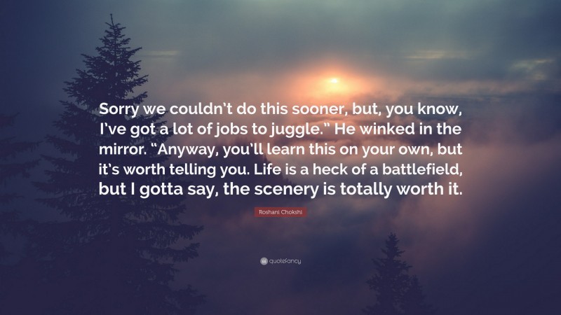 Roshani Chokshi Quote: “Sorry we couldn’t do this sooner, but, you know, I’ve got a lot of jobs to juggle.” He winked in the mirror. “Anyway, you’ll learn this on your own, but it’s worth telling you. Life is a heck of a battlefield, but I gotta say, the scenery is totally worth it.”