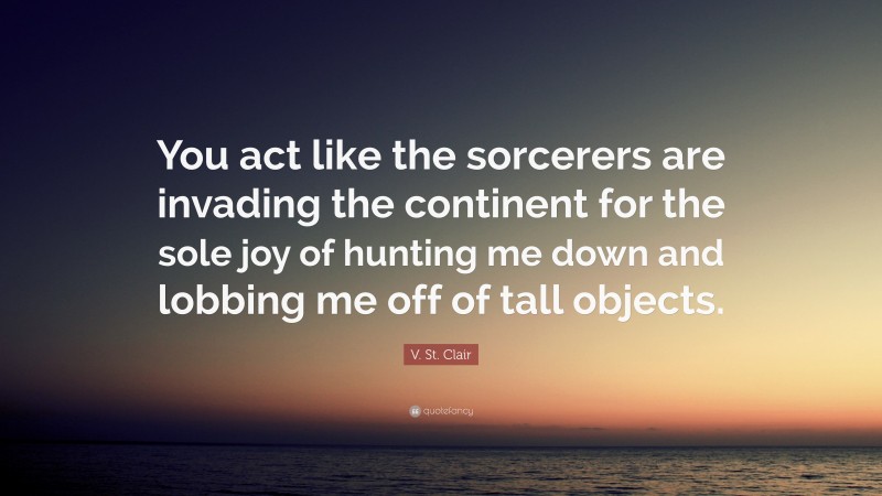 V. St. Clair Quote: “You act like the sorcerers are invading the continent for the sole joy of hunting me down and lobbing me off of tall objects.”