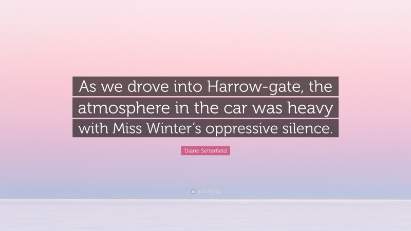 Diane Setterfield Quote: “As we drove into Harrow-gate, the atmosphere in the car was heavy with Miss Winter’s oppressive silence.”