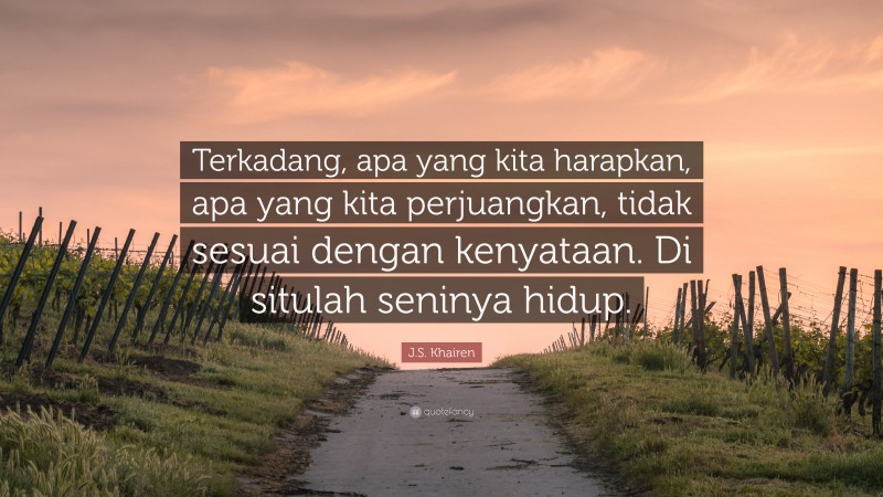 J.S. Khairen Quote: “Terkadang, apa yang kita harapkan, apa yang kita perjuangkan, tidak sesuai dengan kenyataan. Di situlah seninya hidup.”