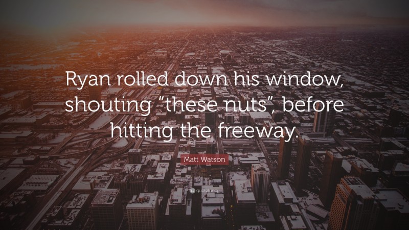 Matt Watson Quote: “Ryan rolled down his window, shouting “these nuts”, before hitting the freeway.”
