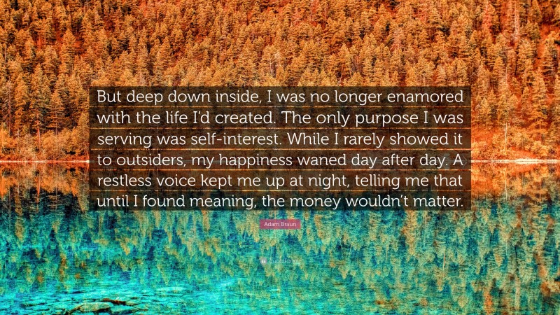 Adam Braun Quote: “But deep down inside, I was no longer enamored with the life I’d created. The only purpose I was serving was self-interest. While I rarely showed it to outsiders, my happiness waned day after day. A restless voice kept me up at night, telling me that until I found meaning, the money wouldn’t matter.”