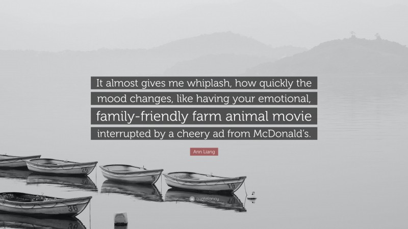 Ann Liang Quote: “It almost gives me whiplash, how quickly the mood changes, like having your emotional, family-friendly farm animal movie interrupted by a cheery ad from McDonald’s.”