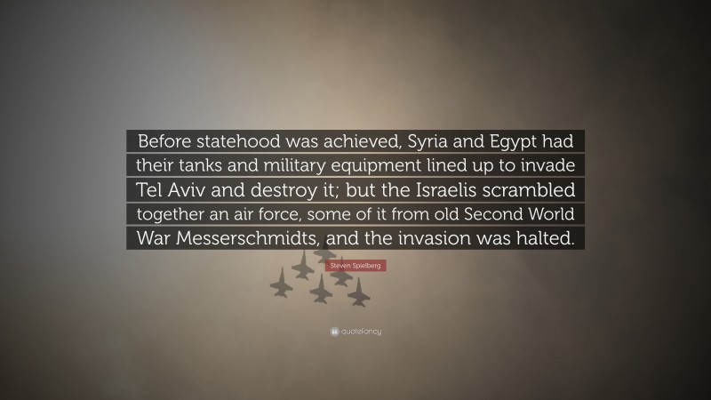 Steven Spielberg Quote: “Before statehood was achieved, Syria and Egypt had their tanks and military equipment lined up to invade Tel Aviv and destroy it; but the Israelis scrambled together an air force, some of it from old Second World War Messerschmidts, and the invasion was halted.”