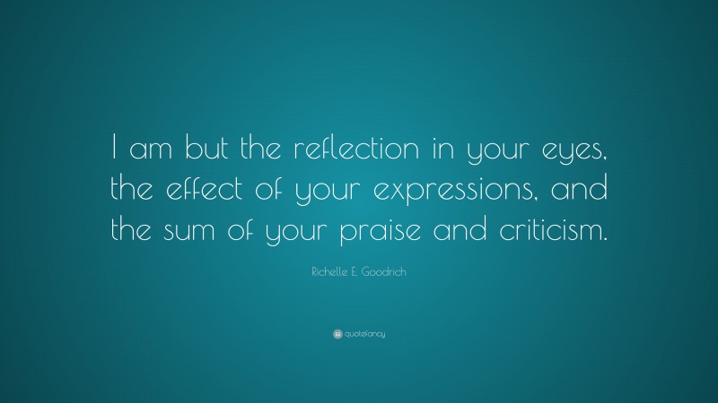 Richelle E. Goodrich Quote: “I am but the reflection in your eyes, the effect of your expressions, and the sum of your praise and criticism.”