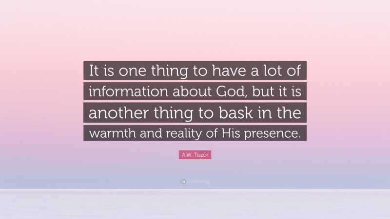 A.W. Tozer Quote: “It is one thing to have a lot of information about God, but it is another thing to bask in the warmth and reality of His presence.”