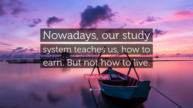 Ehsan Sehgal Quote: “Nowadays, our study system teaches us, how to earn. But not how to live.”