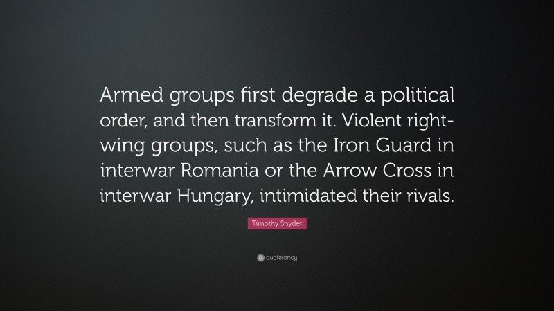 Timothy Snyder Quote: “Armed groups first degrade a political order, and then transform it. Violent right-wing groups, such as the Iron Guard in interwar Romania or the Arrow Cross in interwar Hungary, intimidated their rivals.”