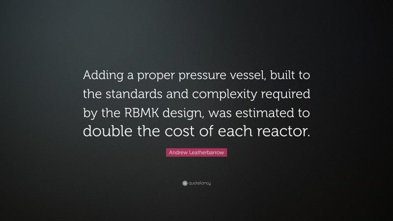 Andrew Leatherbarrow Quote: “Adding a proper pressure vessel, built to the standards and complexity required by the RBMK design, was estimated to double the cost of each reactor.”