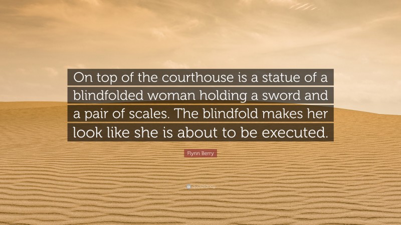 Flynn Berry Quote: “On top of the courthouse is a statue of a blindfolded woman holding a sword and a pair of scales. The blindfold makes her look like she is about to be executed.”