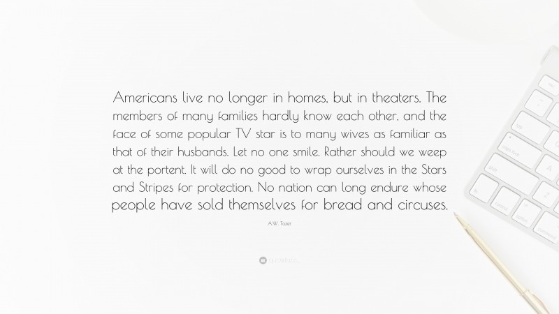 A.W. Tozer Quote: “Americans live no longer in homes, but in theaters. The members of many families hardly know each other, and the face of some popular TV star is to many wives as familiar as that of their husbands. Let no one smile. Rather should we weep at the portent. It will do no good to wrap ourselves in the Stars and Stripes for protection. No nation can long endure whose people have sold themselves for bread and circuses.”