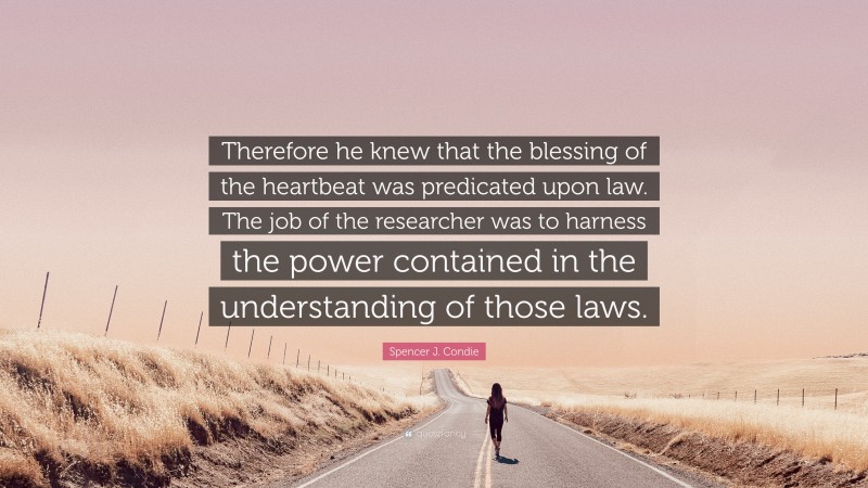 Spencer J. Condie Quote: “Therefore he knew that the blessing of the heartbeat was predicated upon law. The job of the researcher was to harness the power contained in the understanding of those laws.”