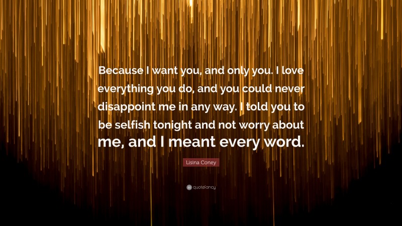 Lisina Coney Quote: “Because I want you, and only you. I love everything you do, and you could never disappoint me in any way. I told you to be selfish tonight and not worry about me, and I meant every word.”