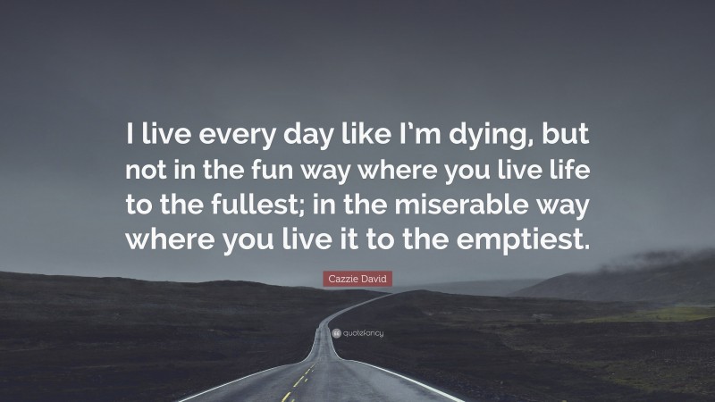 Cazzie David Quote: “I live every day like I’m dying, but not in the fun way where you live life to the fullest; in the miserable way where you live it to the emptiest.”