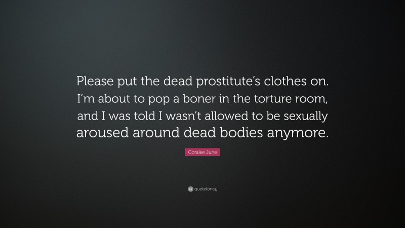 Coralee June Quote: “Please put the dead prostitute’s clothes on. I’m about to pop a boner in the torture room, and I was told I wasn’t allowed to be sexually aroused around dead bodies anymore.”