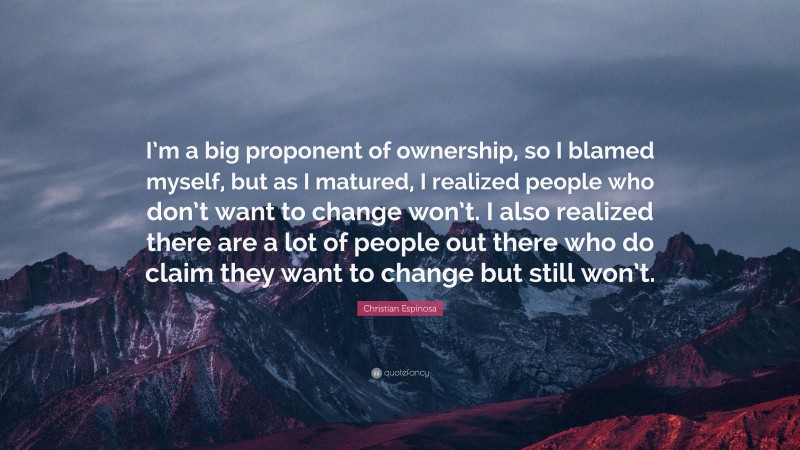 Christian Espinosa Quote: “I’m a big proponent of ownership, so I blamed myself, but as I matured, I realized people who don’t want to change won’t. I also realized there are a lot of people out there who do claim they want to change but still won’t.”