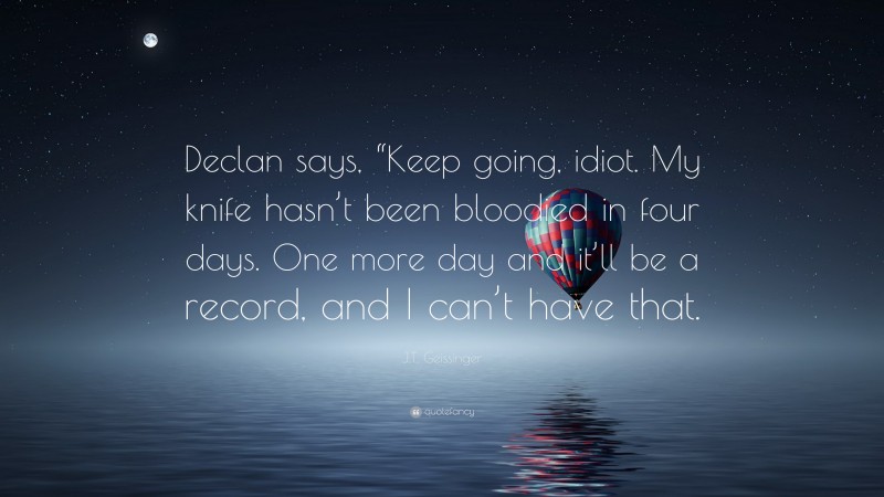 J.T. Geissinger Quote: “Declan says, “Keep going, idiot. My knife hasn’t been bloodied in four days. One more day and it’ll be a record, and I can’t have that.”