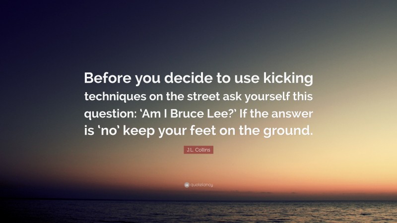 J.L. Collins Quote: “Before you decide to use kicking techniques on the street ask yourself this question: ‘Am I Bruce Lee?’ If the answer is ‘no’ keep your feet on the ground.”