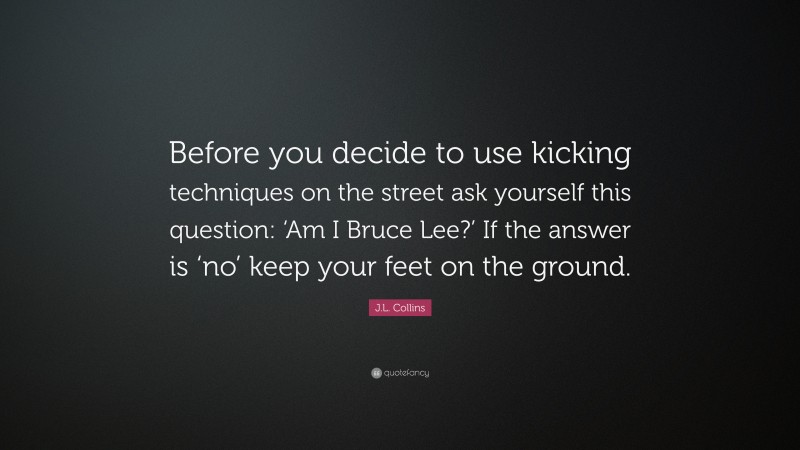 J.L. Collins Quote: “Before you decide to use kicking techniques on the street ask yourself this question: ‘Am I Bruce Lee?’ If the answer is ‘no’ keep your feet on the ground.”