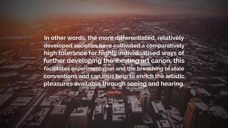 Norbert Elias Quote: “In other words, the more differentiated, relatively developed societies have cultivated a comparatively high tolerance for highly individualised ways of further developing the existing art canon; this facilitates experimentation and the breaching of stale conventions and can thus help to enrich the artistic pleasures available through seeing and hearing.”