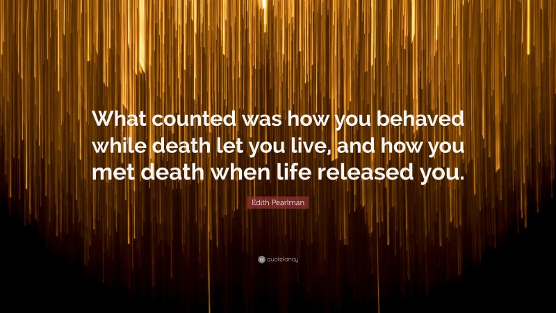 Edith Pearlman Quote: “What counted was how you behaved while death let you live, and how you met death when life released you.”