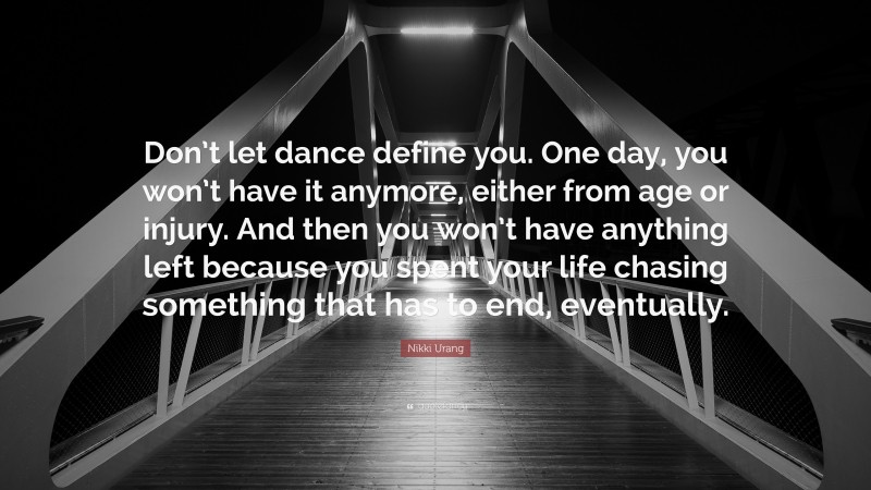 Nikki Urang Quote: “Don’t let dance define you. One day, you won’t have it anymore, either from age or injury. And then you won’t have anything left because you spent your life chasing something that has to end, eventually.”
